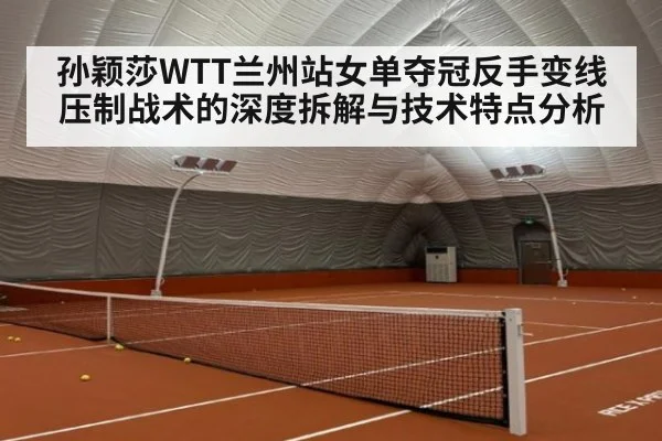 孙颖莎WTT兰州站女单夺冠反手变线压制战术的深度拆解与技术特点分析