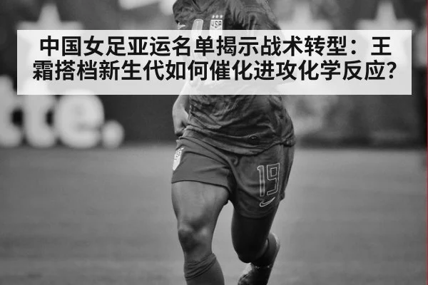 中国女足亚运名单揭示战术转型：王霜搭档新生代如何催化进攻化学反应？