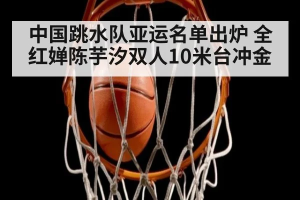 中国跳水队亚运名单出炉 全红婵陈芋汐双人10米台冲金