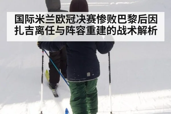 国际米兰欧冠决赛惨败巴黎后因扎吉离任与阵容重建的战术解析