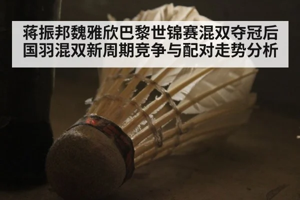蒋振邦魏雅欣巴黎世锦赛混双夺冠后 国羽混双新周期竞争与配对走势分析
