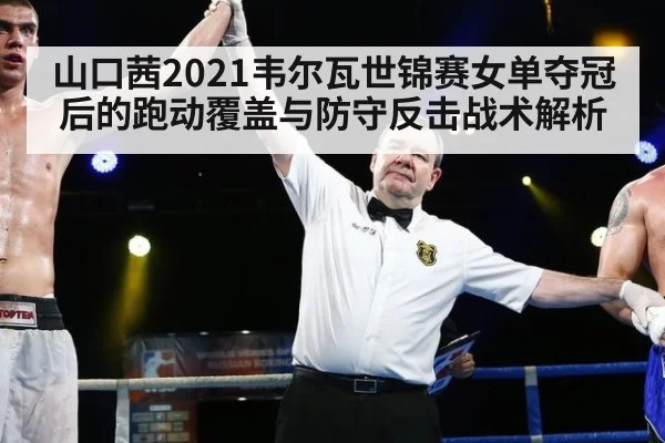 山口茜2021韦尔瓦世锦赛女单夺冠后的跑动覆盖与防守反击战术解析